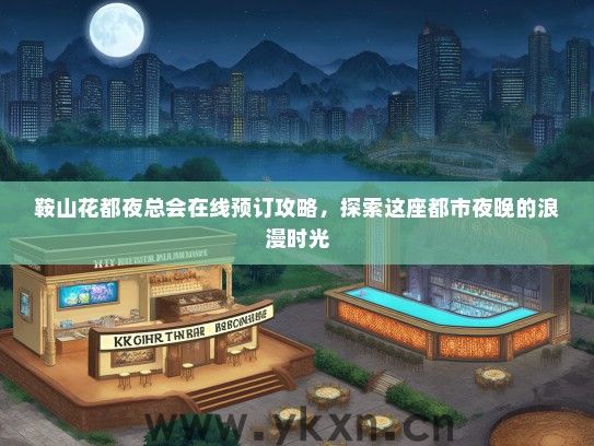 鞍山花都夜总会在线预订攻略，探索这座都市夜晚的浪漫时光