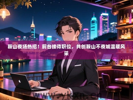 鞍山夜场热招!前台接待职位,共创鞍山不夜城温暖风采 鞍山夜场热招!前台接待职位,共创鞍山不夜城温暖风采