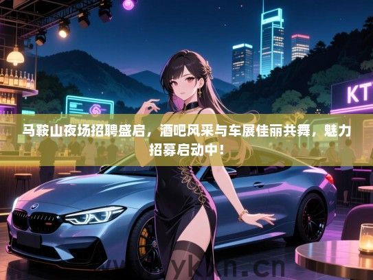 马鞍山夜场招聘盛启,酒吧风采与车展佳丽共舞,魅力招募启动中! 马鞍山夜场招聘盛启,酒吧风采与车展佳丽共舞,魅力招募启动中!